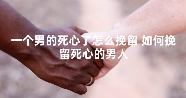 一个男的死心了怎么挽留 如何挽留死心的男人